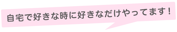 自宅で好きな時に好きなだけやってます！